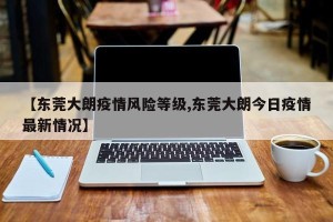 【东莞大朗疫情风险等级,东莞大朗今日疫情最新情况】