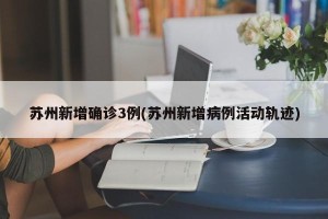苏州新增确诊3例(苏州新增病例活动轨迹)