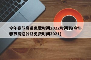 今年春节高速免费时间2022时间表(今年春节高速公路免费时间2021)
