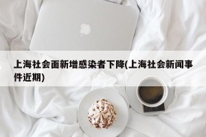 上海社会面新增感染者下降(上海社会新闻事件近期)