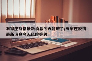 石家庄疫情最新消息今天封城了/石家庄疫情最新消息今天风险等级
