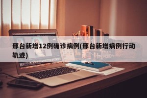 邢台新增12例确诊病例(邢台新增病例行动轨迹)