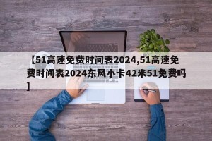 【51高速免费时间表2024,51高速免费时间表2024东风小卡42米51免费吗】