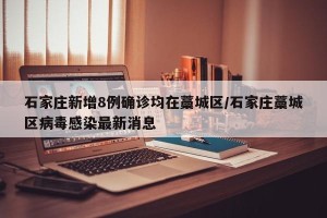 石家庄新增8例确诊均在藁城区/石家庄藁城区病毒感染最新消息
