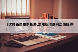 【沈阳新增病例轨迹,沈阳新增病例活动轨迹】