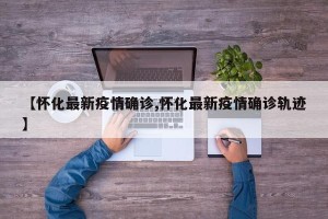 【怀化最新疫情确诊,怀化最新疫情确诊轨迹】