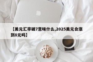 【美元汇率破7意味什么,2025美元会涨到8元吗】