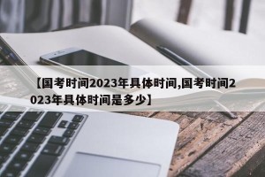 【国考时间2023年具体时间,国考时间2023年具体时间是多少】