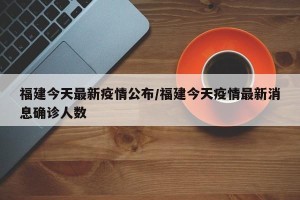 福建今天最新疫情公布/福建今天疫情最新消息确诊人数