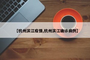 【杭州滨江疫情,杭州滨江确诊病例】
