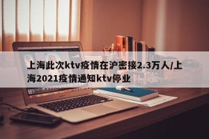 上海此次ktv疫情在沪密接2.3万人/上海2021疫情通知ktv停业