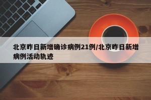 北京昨日新增确诊病例21例/北京昨日新增病例活动轨迹