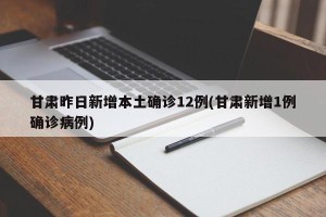 甘肃昨日新增本土确诊12例(甘肃新增1例确诊病例)