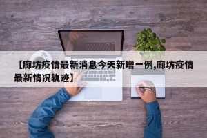 【廊坊疫情最新消息今天新增一例,廊坊疫情最新情况轨迹】