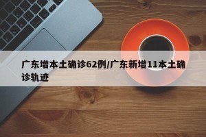 广东增本土确诊62例/广东新增11本土确诊轨迹