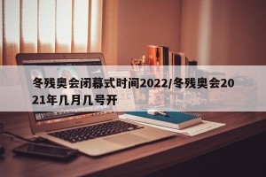 冬残奥会闭幕式时间2022/冬残奥会2021年几月几号开
