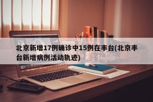 北京新增17例确诊中15例在丰台(北京丰台新增病例活动轨迹)