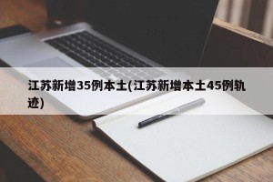 江苏新增35例本土(江苏新增本土45例轨迹)