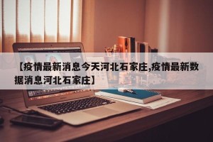 【疫情最新消息今天河北石家庄,疫情最新数据消息河北石家庄】