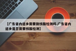 【广东省内返乡需要做核酸检测吗,广东省内返乡是否需要核酸检测】