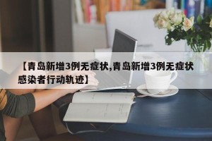 【青岛新增3例无症状,青岛新增3例无症状感染者行动轨迹】
