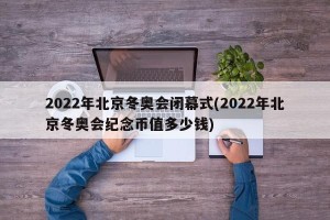 2022年北京冬奥会闭幕式(2022年北京冬奥会纪念币值多少钱)