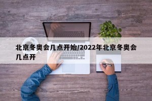 北京冬奥会几点开始/2022年北京冬奥会几点开