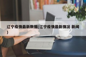 辽宁疫情最新数据(辽宁疫情最新情况 新闻)