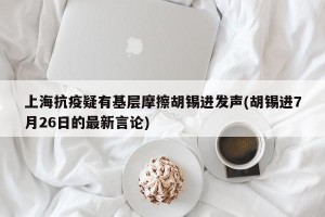 上海抗疫疑有基层摩擦胡锡进发声(胡锡进7月26日的最新言论)