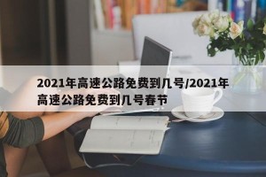 2021年高速公路免费到几号/2021年高速公路免费到几号春节