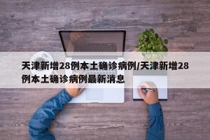 天津新增28例本土确诊病例/天津新增28例本土确诊病例最新消息