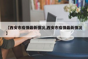 【西安市疫情最新情况,西安市疫情最新情况】