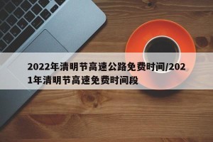 2022年清明节高速公路免费时间/2021年清明节高速免费时间段