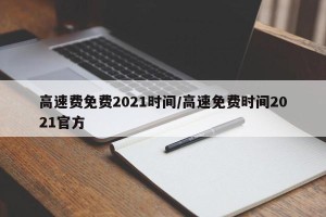 高速费免费2021时间/高速免费时间2021官方