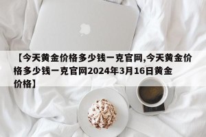 【今天黄金价格多少钱一克官网,今天黄金价格多少钱一克官网2024年3月16日黄金价格】