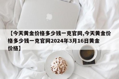 【今天黄金价格多少钱一克官网,今天黄金价格多少钱一克官网2024年3月16日黄金价格】