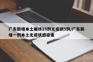 广东新增本土确诊15例无症状5例/广东新增一例本土无症状感染者