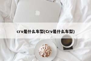 crv是什么车型(Crv是什么车型)
