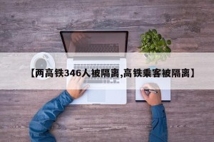 【两高铁346人被隔离,高铁乘客被隔离】