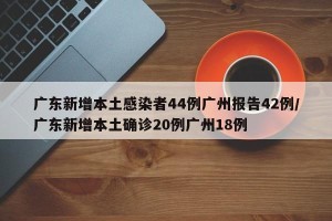 广东新增本土感染者44例广州报告42例/广东新增本土确诊20例广州18例