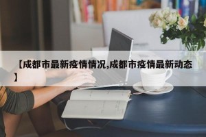 【成都市最新疫情情况,成都市疫情最新动态】