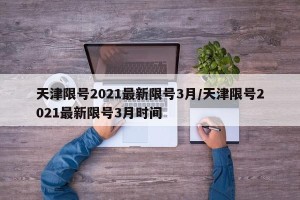 天津限号2021最新限号3月/天津限号2021最新限号3月时间