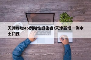 天津昨增45例阳性感染者/天津新增一例本土阳性