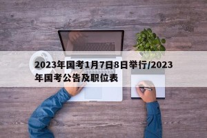 2023年国考1月7日8日举行/2023年国考公告及职位表