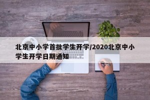 北京中小学首批学生开学/2020北京中小学生开学日期通知