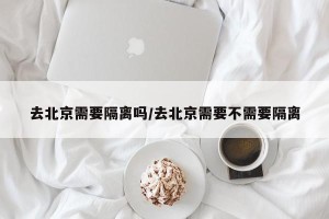 去北京需要隔离吗/去北京需要不需要隔离