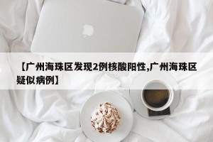 【广州海珠区发现2例核酸阳性,广州海珠区疑似病例】