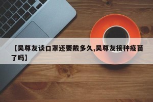 【吴尊友谈口罩还要戴多久,吴尊友接种疫苗了吗】