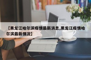 【黑龙江哈尔滨疫情最新消息,黑龙江疫情哈尔滨最新情况】