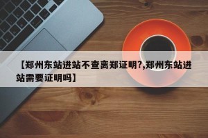 【郑州东站进站不查离郑证明?,郑州东站进站需要证明吗】